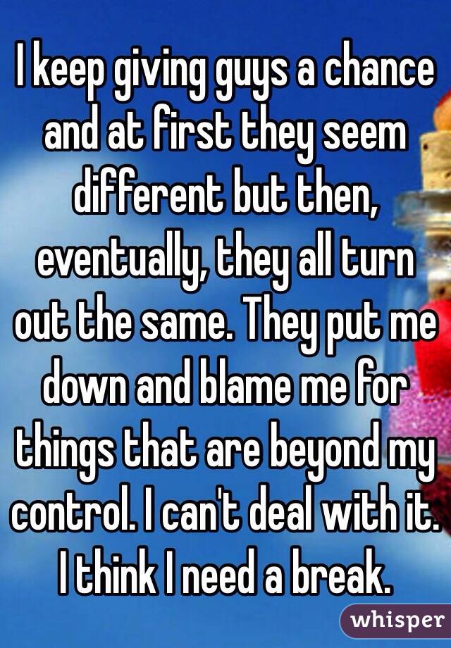 I keep giving guys a chance and at first they seem different but then, eventually, they all turn out the same. They put me down and blame me for things that are beyond my control. I can't deal with it. I think I need a break. 