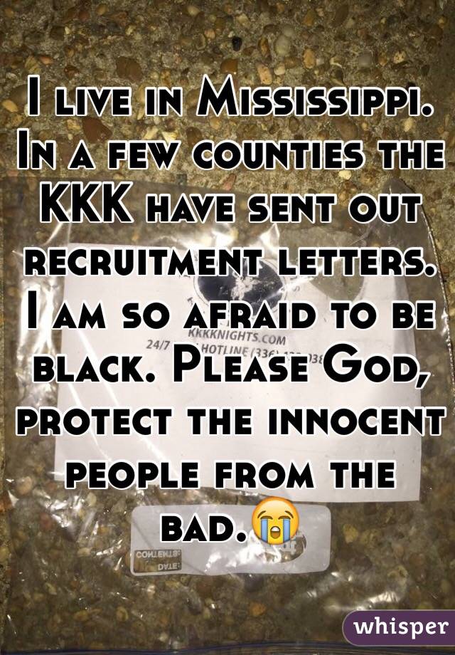 I live in Mississippi. In a few counties the KKK have sent out recruitment letters. I am so afraid to be black. Please God, protect the innocent people from the bad.😭