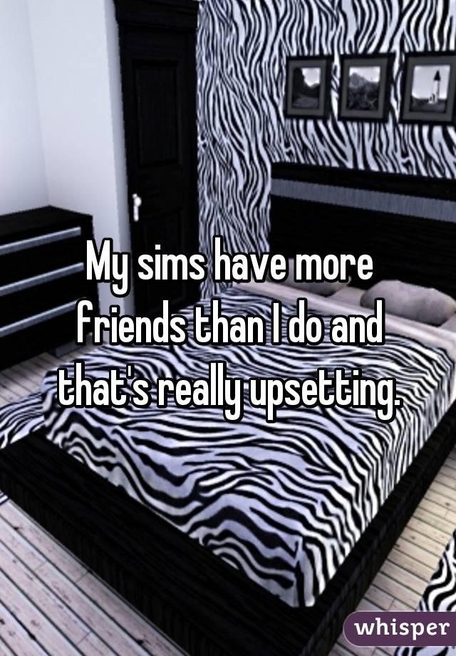 My sims have more friends than I do and that's really upsetting.