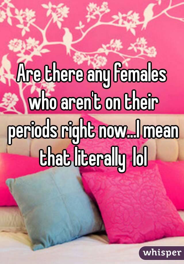 Are there any females who aren't on their periods right now...I mean that literally  lol