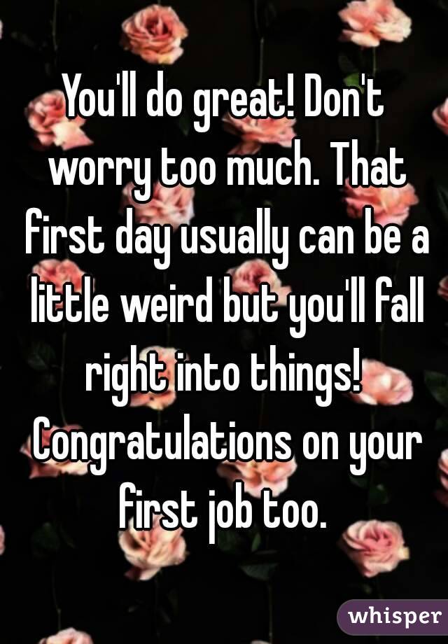 You'll do great! Don't worry too much. That first day usually can be a little weird but you'll fall right into things!  Congratulations on your first job too. 