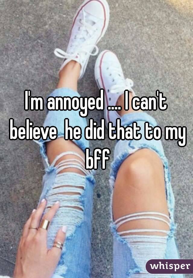 I'm annoyed .... I can't believe  he did that to my bff