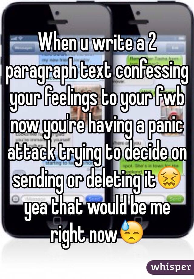 When u write a 2 paragraph text confessing your feelings to your fwb now you're having a panic attack trying to decide on sending or deleting it😖yea that would be me right now😓