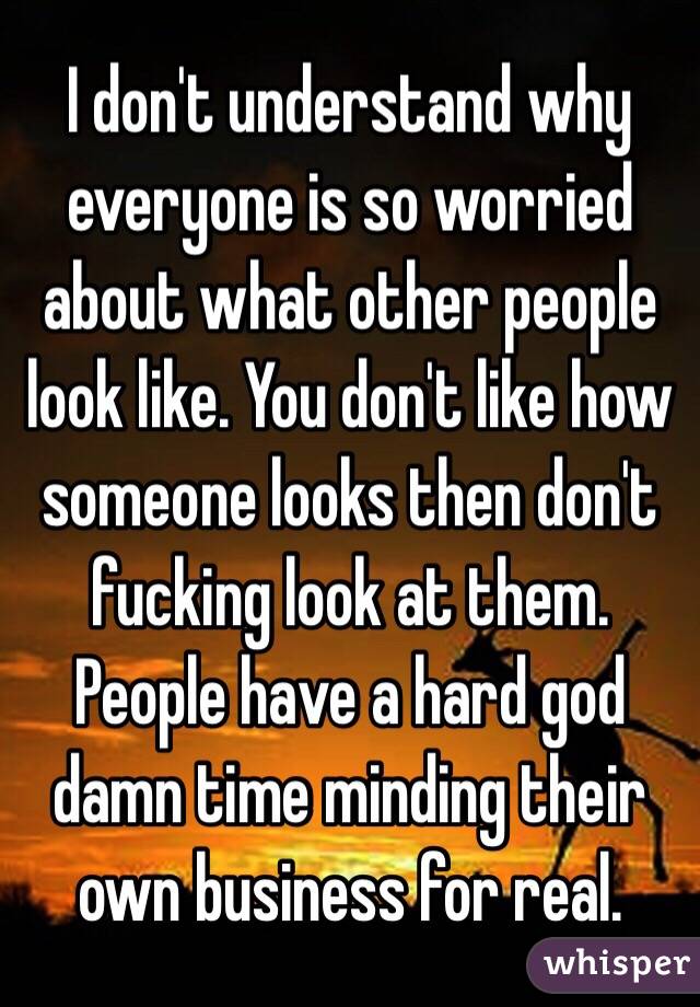 I don't understand why everyone is so worried about what other people look like. You don't like how someone looks then don't fucking look at them. People have a hard god damn time minding their own business for real.