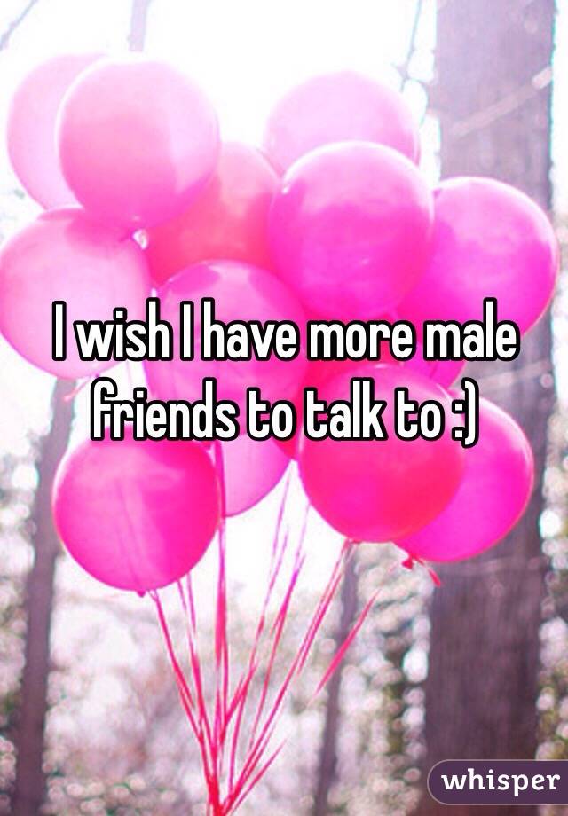 I wish I have more male friends to talk to :)