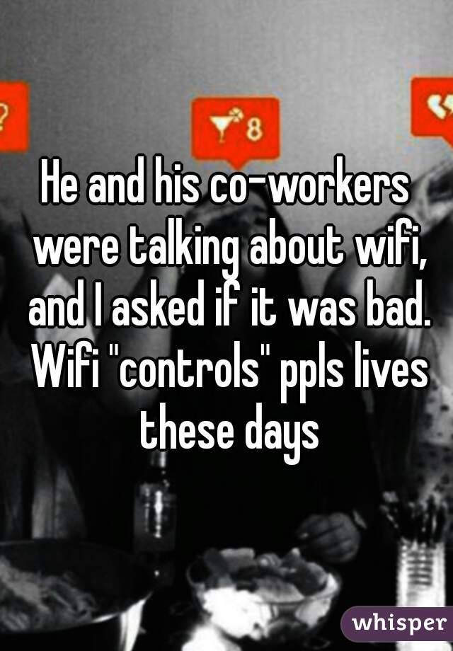 He and his co-workers were talking about wifi, and I asked if it was bad. Wifi "controls" ppls lives these days