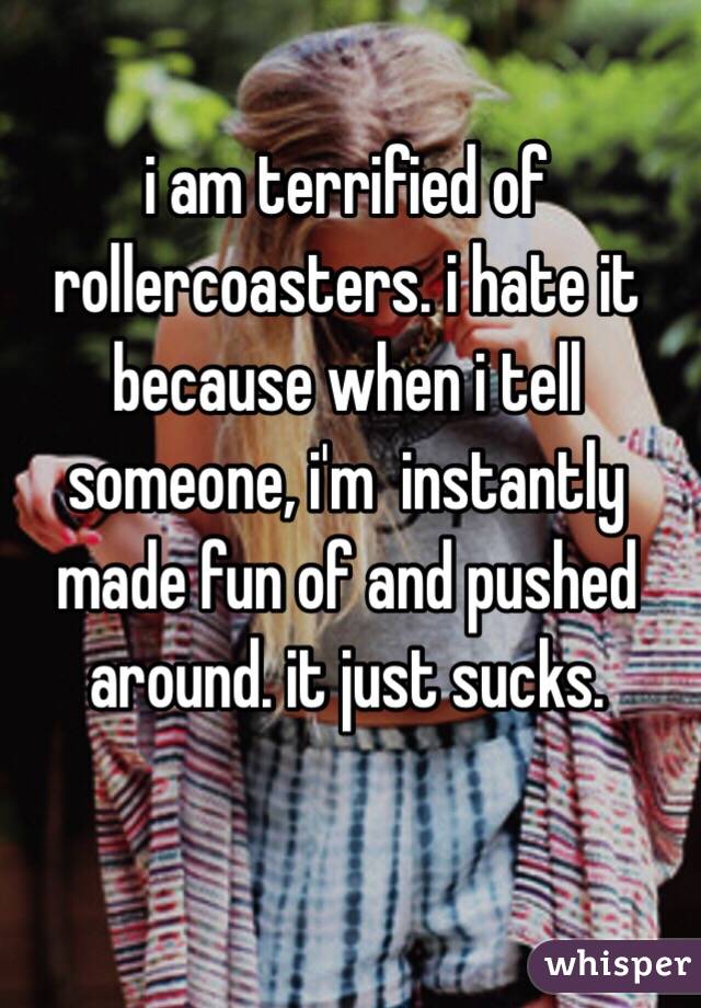 
i am terrified of rollercoasters. i hate it because when i tell someone, i'm  instantly made fun of and pushed around. it just sucks.