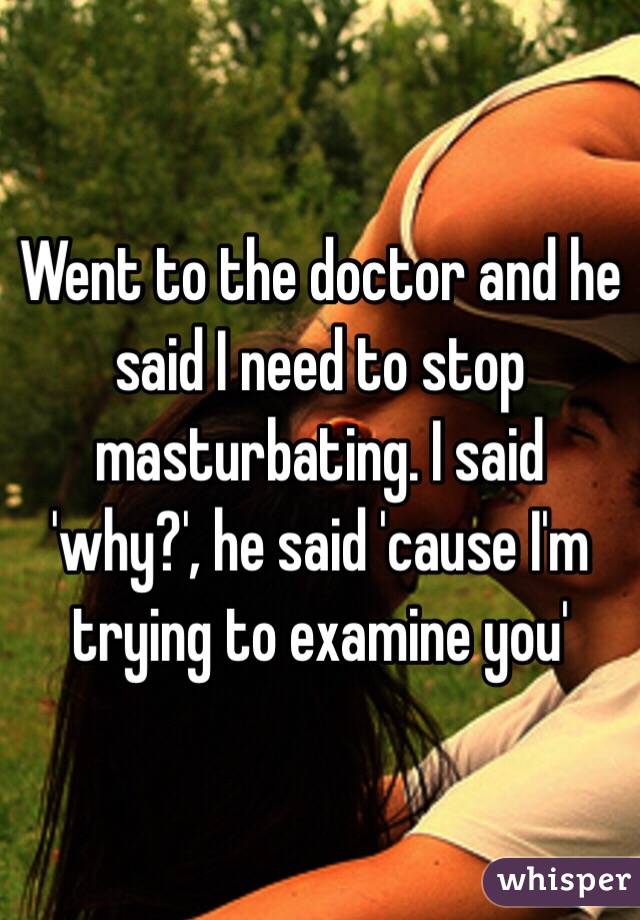 Went to the doctor and he said I need to stop masturbating. I said 'why?', he said 'cause I'm trying to examine you'