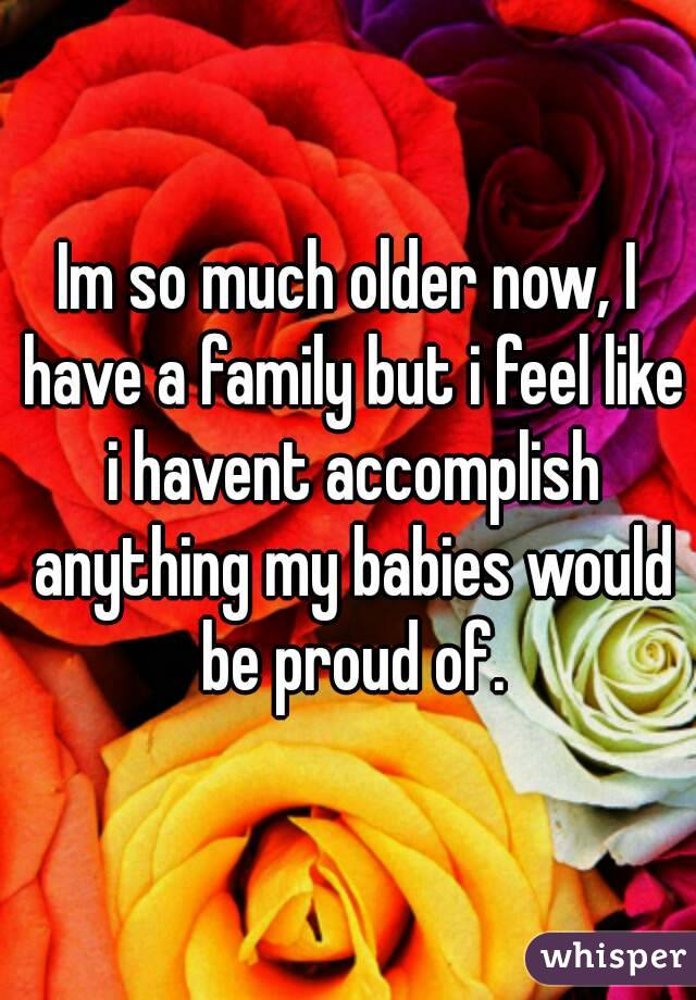 Im so much older now, I have a family but i feel like i havent accomplish anything my babies would be proud of.