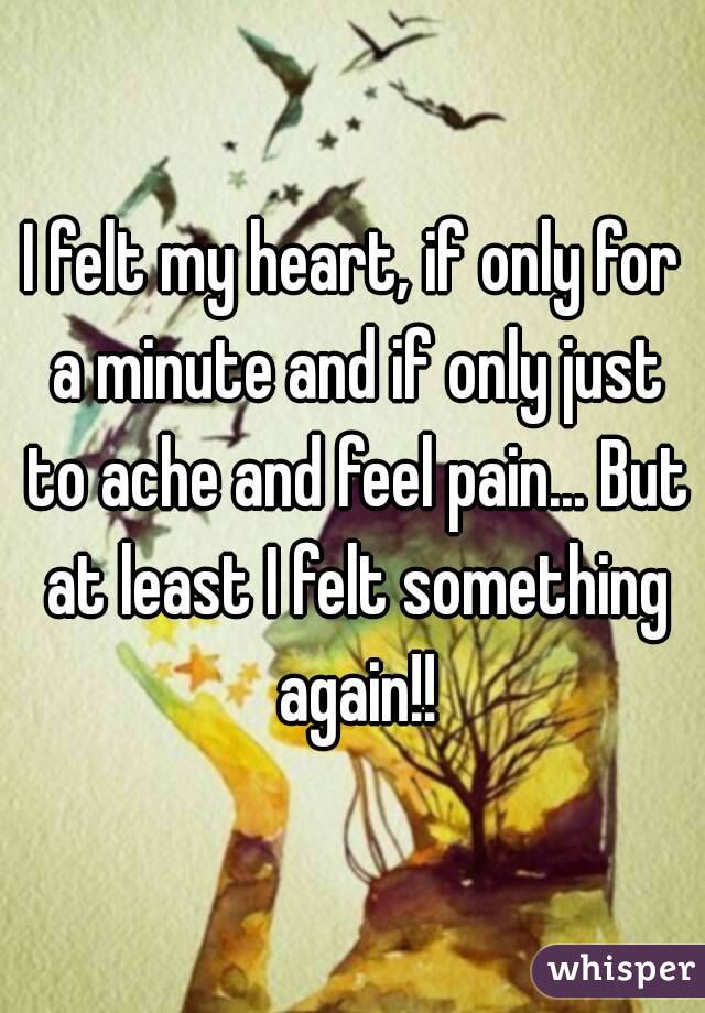 I felt my heart, if only for a minute and if only just to ache and feel pain... But at least I felt something again!!