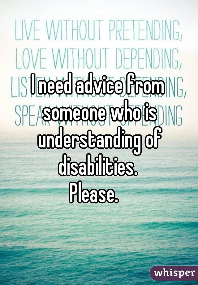 I need advice from someone who is understanding of disabilities. 
Please.  
