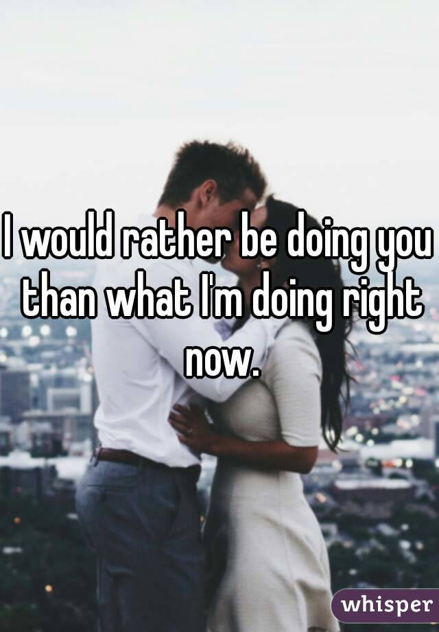 I would rather be doing you than what I'm doing right now.