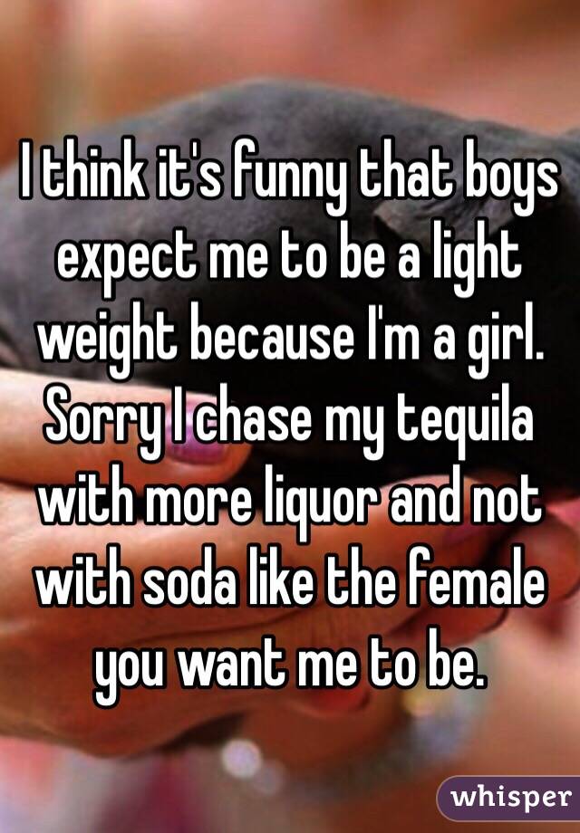 I think it's funny that boys expect me to be a light weight because I'm a girl. Sorry I chase my tequila with more liquor and not with soda like the female you want me to be. 