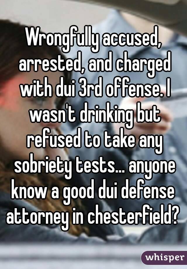 Wrongfully accused, arrested, and charged with dui 3rd offense. I wasn't drinking but refused to take any sobriety tests... anyone know a good dui defense  attorney in chesterfield? 