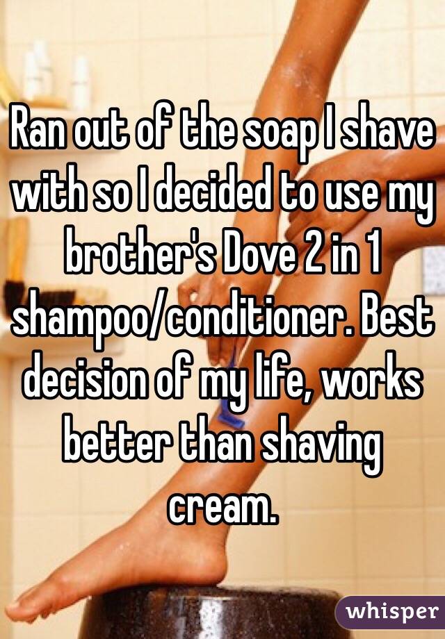 Ran out of the soap I shave with so I decided to use my brother's Dove 2 in 1 shampoo/conditioner. Best decision of my life, works better than shaving cream.