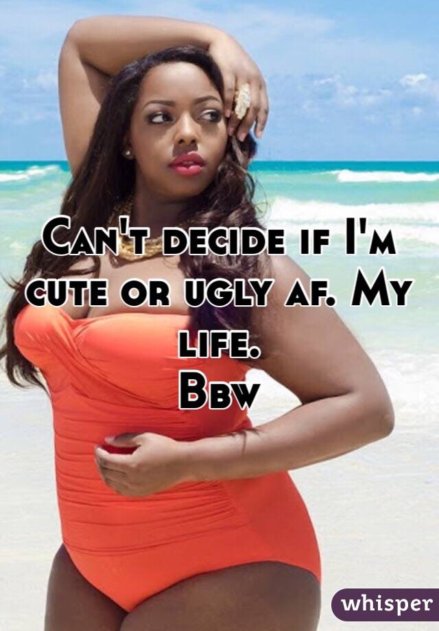 Can't decide if I'm cute or ugly af. My life. 
Bbw