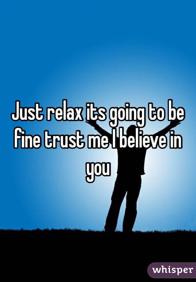 Just relax its going to be fine trust me I believe in you 