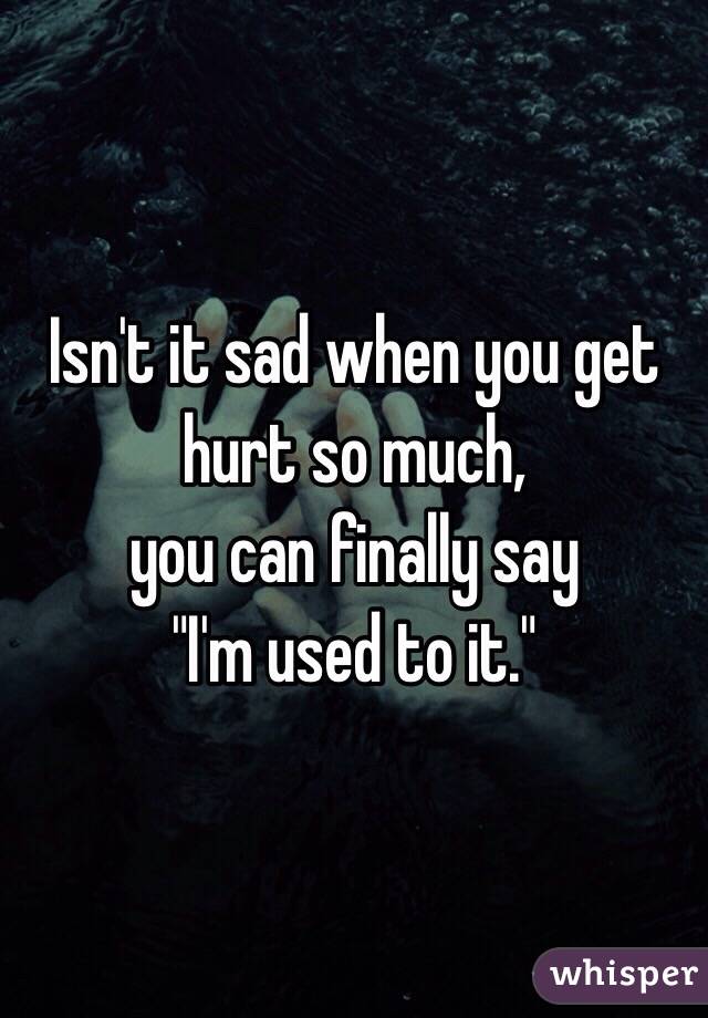 Isn't it sad when you get hurt so much, 
you can finally say 
"I'm used to it." 