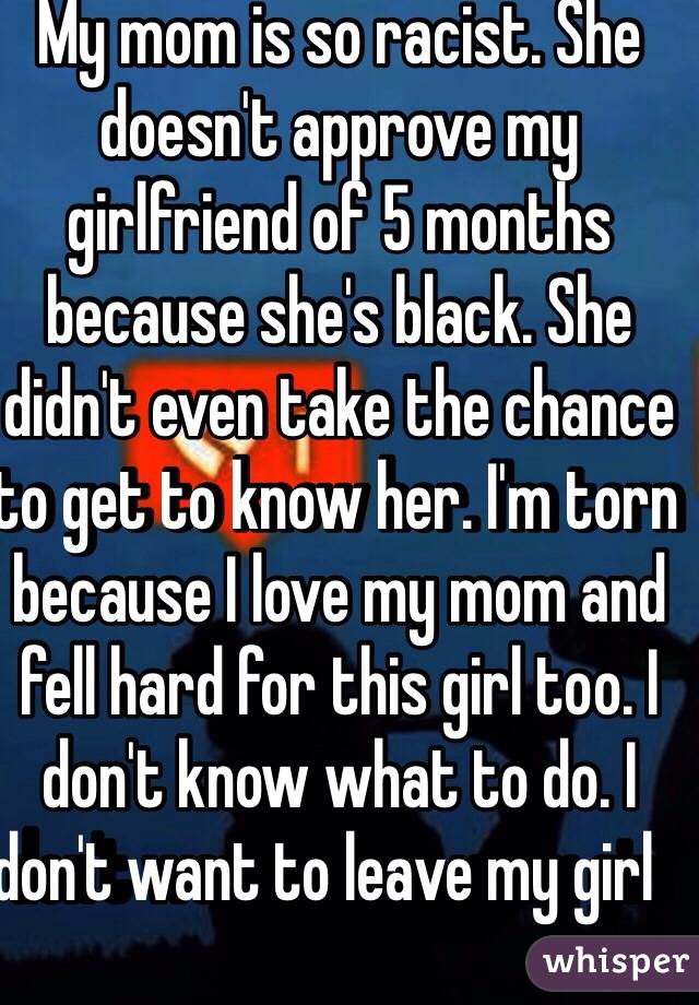 My mom is so racist. She doesn't approve my girlfriend of 5 months because she's black. She didn't even take the chance to get to know her. I'm torn because I love my mom and fell hard for this girl too. I don't know what to do. I don't want to leave my girl       