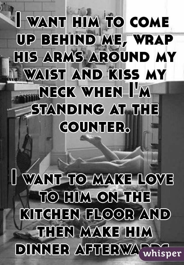 I want him to come up behind me, wrap his arms around my waist and kiss my neck when I'm standing at the counter.


I want to make love to him on the kitchen floor and then make him dinner afterwards.