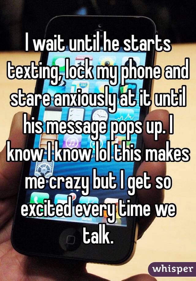 I wait until he starts texting, lock my phone and stare anxiously at it until his message pops up. I know I know lol this makes me crazy but I get so excited every time we talk.