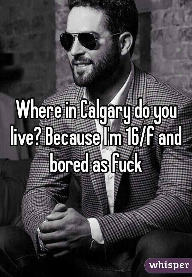 Where in Calgary do you live? Because I'm 16/f and bored as fuck