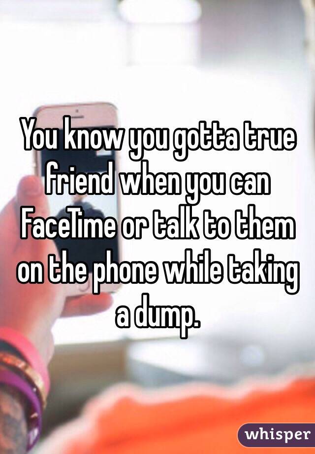 You know you gotta true friend when you can FaceTime or talk to them on the phone while taking a dump.