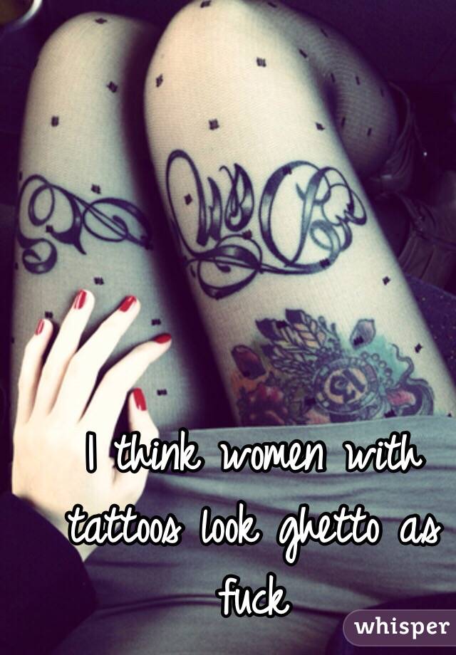 I think women with tattoos look ghetto as fuck