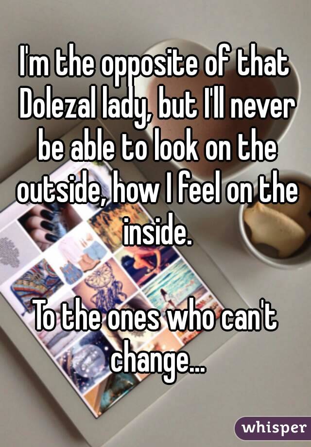 I'm the opposite of that Dolezal lady, but I'll never be able to look on the outside, how I feel on the inside.

To the ones who can't change...