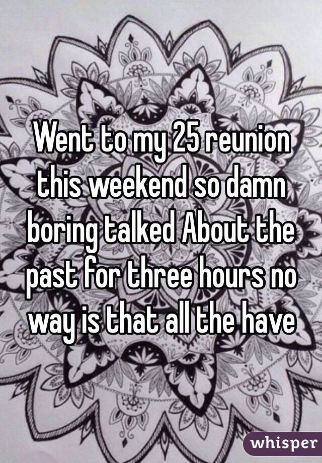 Went to my 25 reunion this weekend so damn boring talked About the past for three hours no way is that all the have 