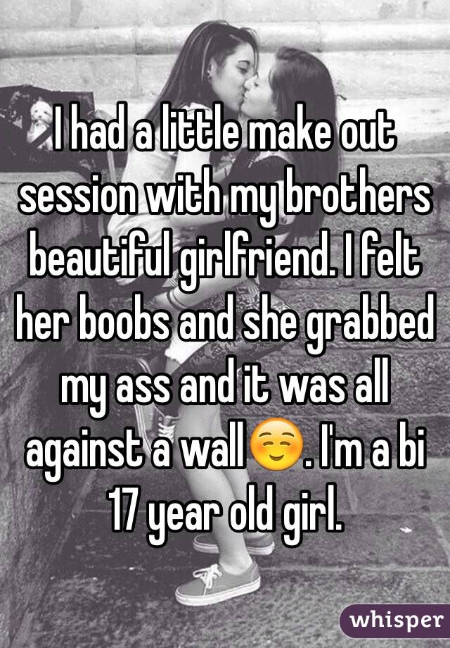 I had a little make out session with my brothers beautiful girlfriend. I felt her boobs and she grabbed my ass and it was all against a wall☺️. I'm a bi 17 year old girl.