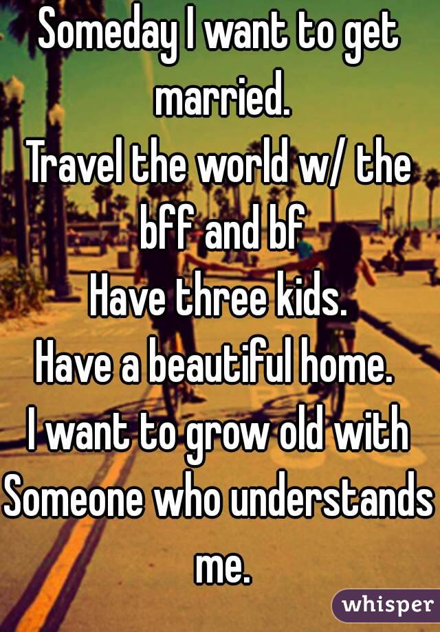 Someday I want to get married.
Travel the world w/ the bff and bf
Have three kids.
Have a beautiful home. 
I want to grow old with
Someone who understands me.