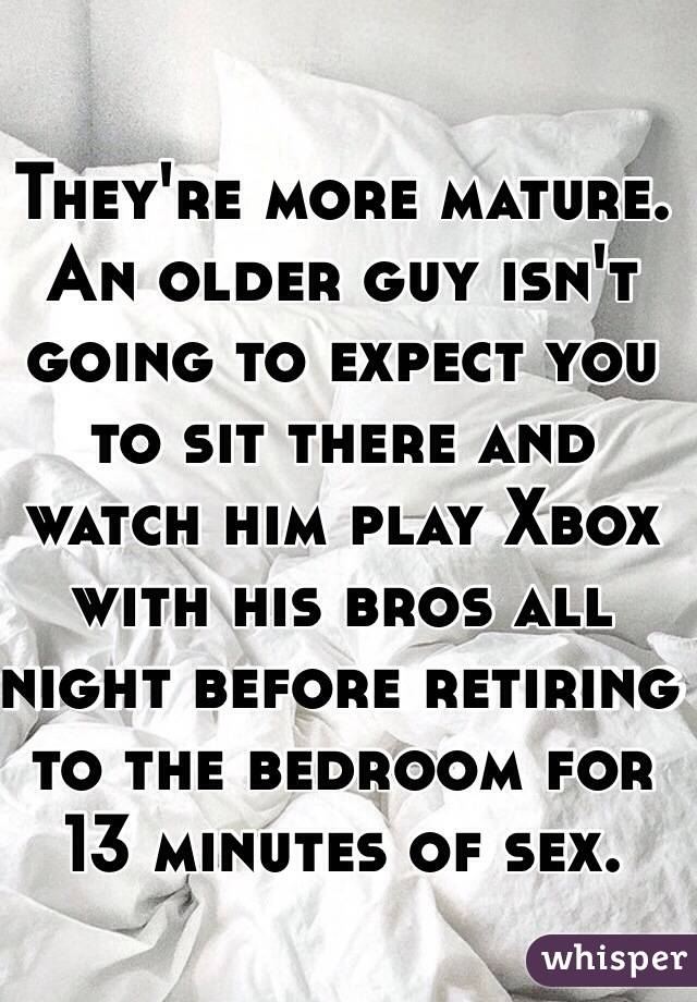 They're more mature. An older guy isn't going to expect you to sit there and watch him play Xbox with his bros all night before retiring to the bedroom for 13 minutes of sex. 