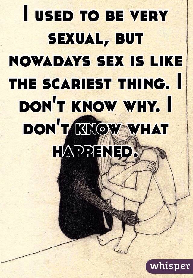 I used to be very sexual, but nowadays sex is like the scariest thing. I don't know why. I don't know what happened. 