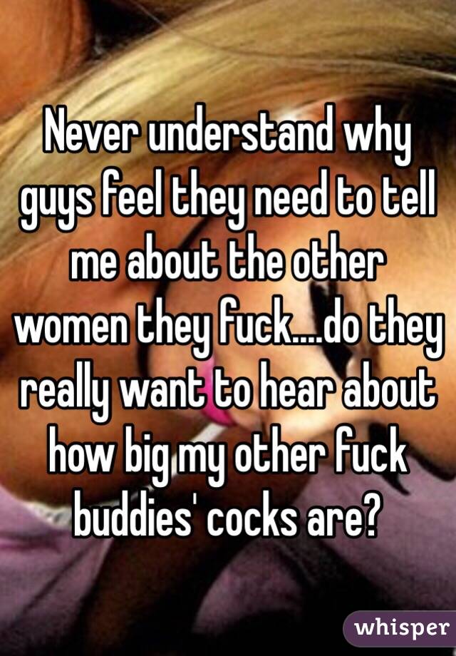 Never understand why guys feel they need to tell me about the other women they fuck....do they really want to hear about how big my other fuck buddies' cocks are?