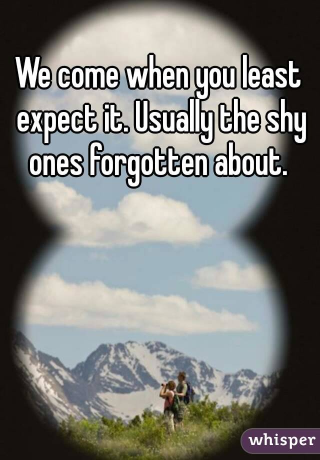 We come when you least expect it. Usually the shy ones forgotten about. 