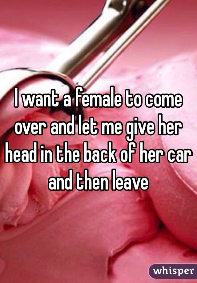 I want a female to come over and let me give her head in the back of her car and then leave 