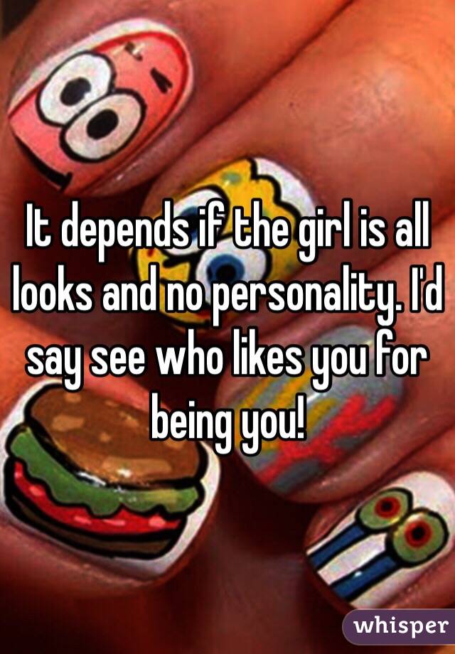 It depends if the girl is all looks and no personality. I'd say see who likes you for being you!