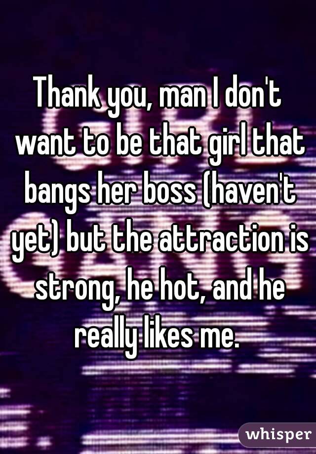 Thank you, man I don't want to be that girl that bangs her boss (haven't yet) but the attraction is strong, he hot, and he really likes me. 