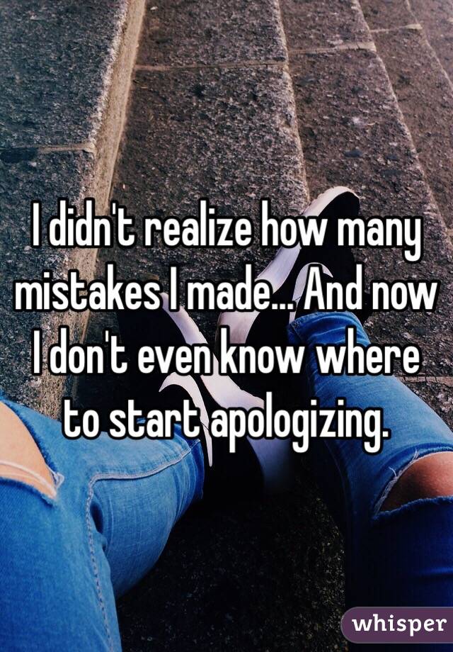 I didn't realize how many mistakes I made... And now I don't even know where to start apologizing.