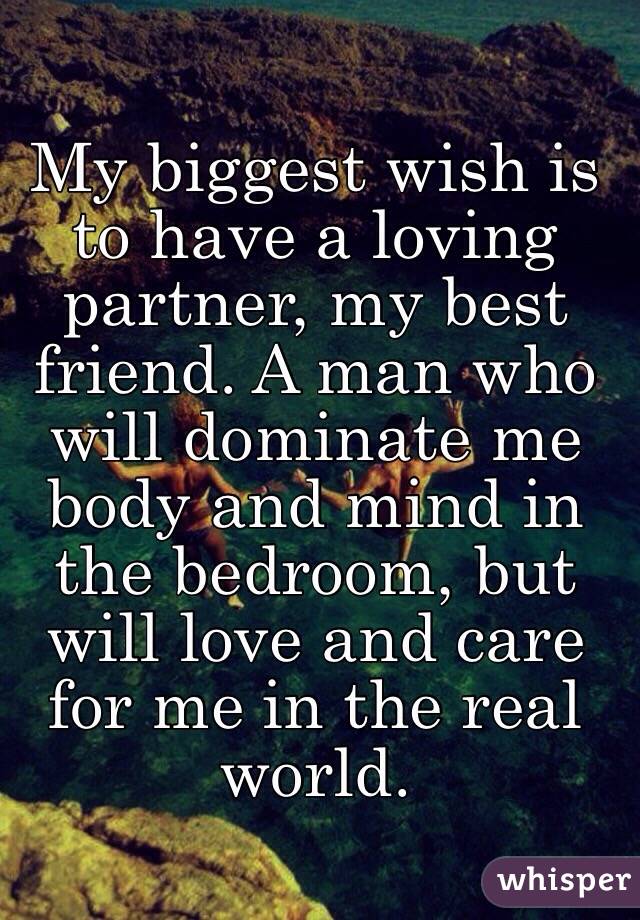 My biggest wish is to have a loving partner, my best friend. A man who will dominate me body and mind in the bedroom, but will love and care for me in the real world.