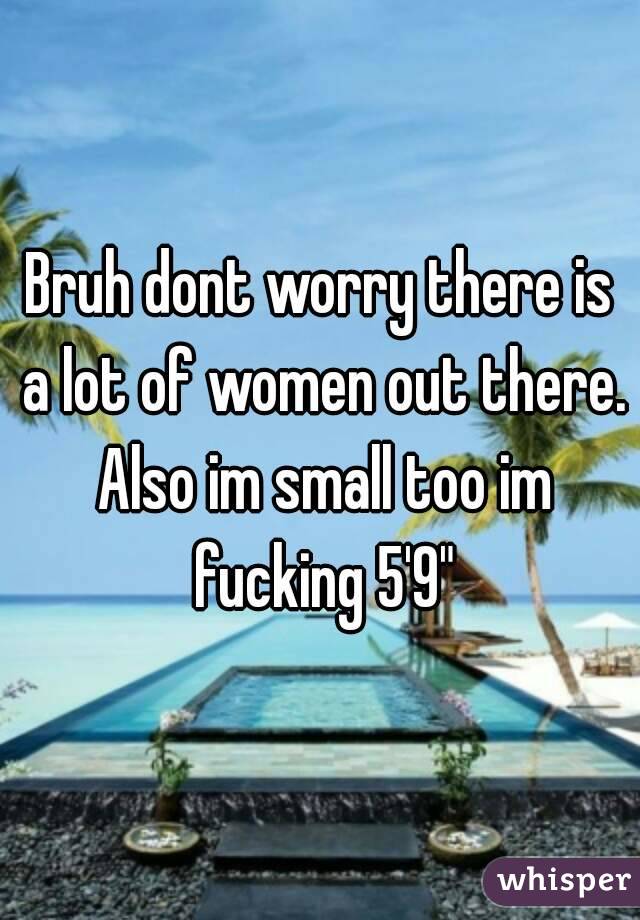 Bruh dont worry there is a lot of women out there. Also im small too im fucking 5'9"