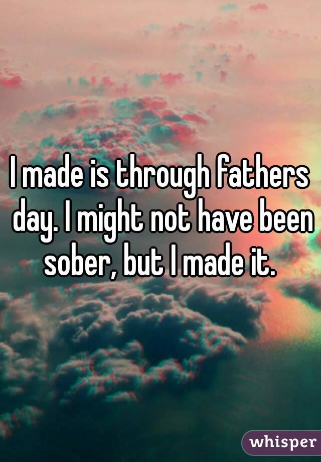 I made is through fathers day. I might not have been sober, but I made it. 