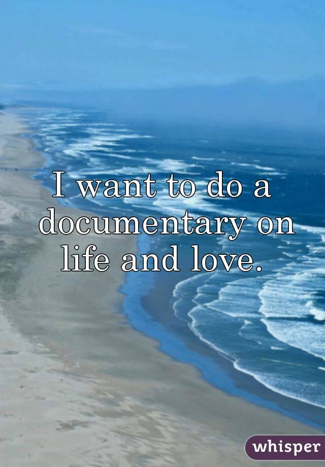 I want to do a documentary on life and love. 