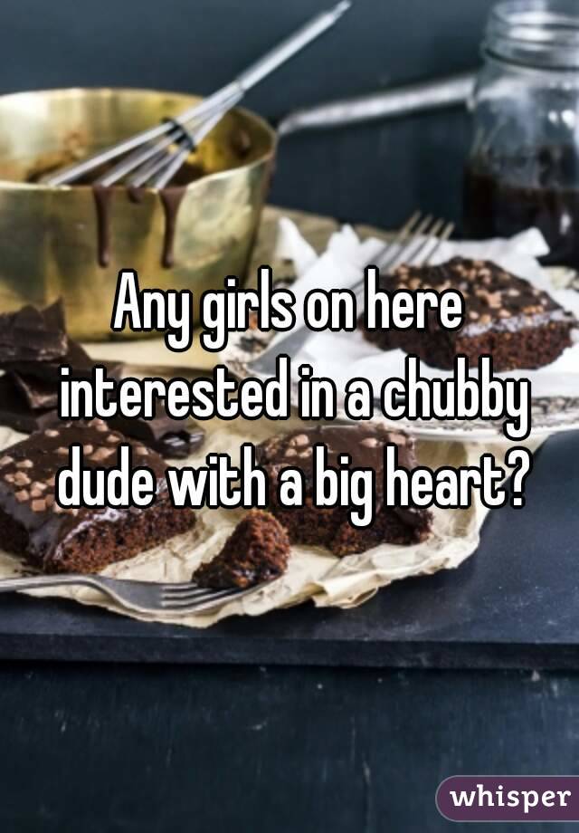 Any girls on here interested in a chubby dude with a big heart?