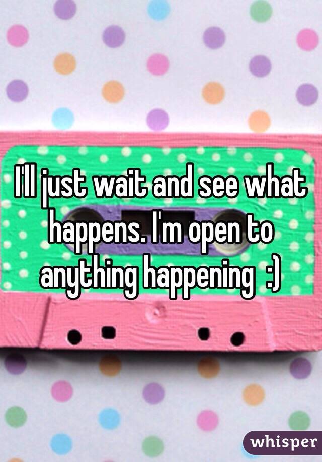 I'll just wait and see what happens. I'm open to anything happening  :)