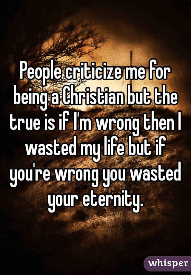 People criticize me for being a Christian but the true is if I'm wrong then I wasted my life but if you're wrong you wasted your eternity. 