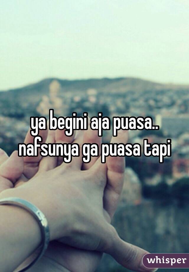 ya begini aja puasa.. nafsunya ga puasa tapi 