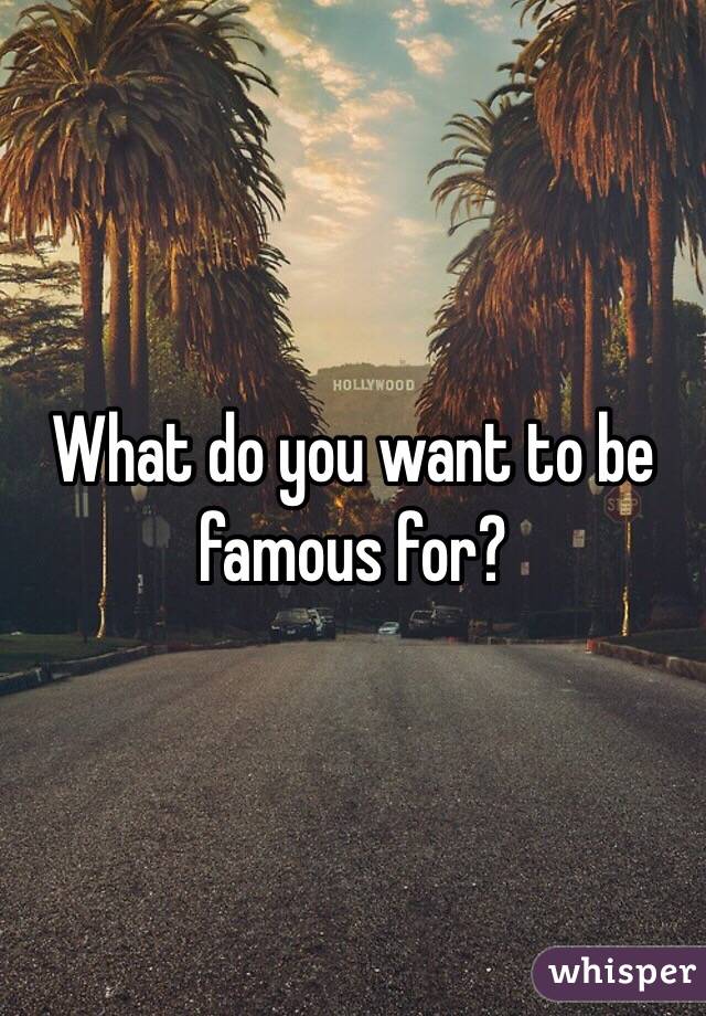 What do you want to be famous for?