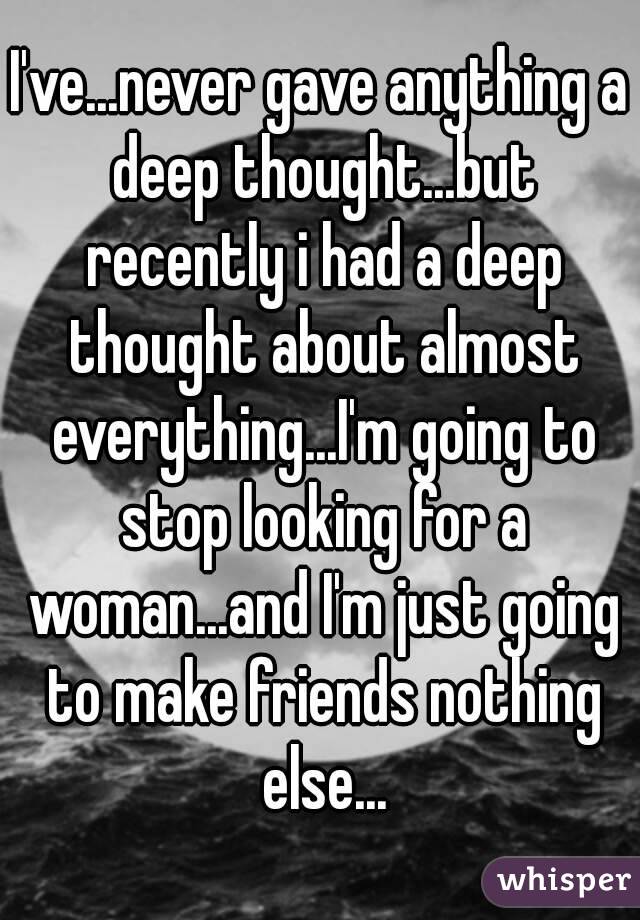 I've...never gave anything a deep thought...but recently i had a deep thought about almost everything...I'm going to stop looking for a woman...and I'm just going to make friends nothing else...